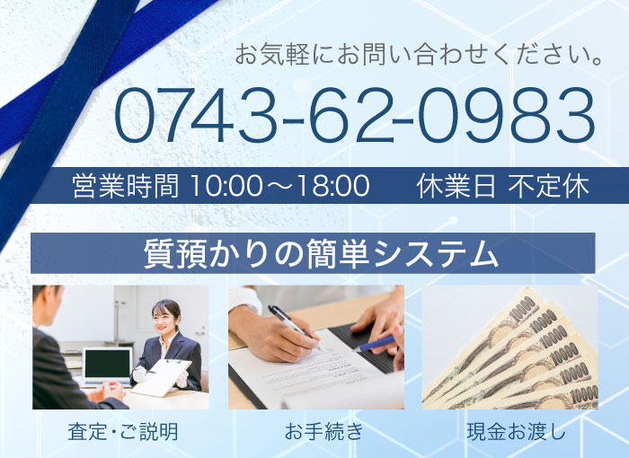 0743-62-0983　お気軽にお問い合わせください。 質預かりの簡単システム 査定・ご説明　お手続き　現金お渡し 営業時間　9：30～18：00 休業日　不定休